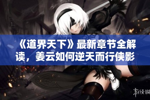 《道界天下》最新章节全解读，姜云如何逆天而行侠影重生