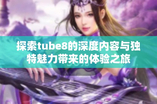 探索tube8的深度内容与独特魅力带来的体验之旅