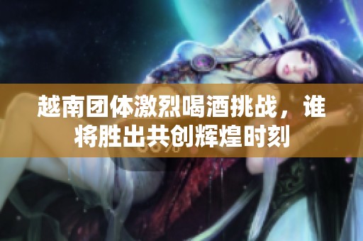 越南团体激烈喝酒挑战，谁将胜出共创辉煌时刻