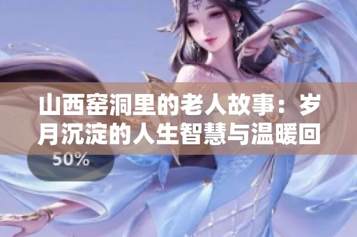 山西窑洞里的老人故事：岁月沉淀的人生智慧与温暖回忆