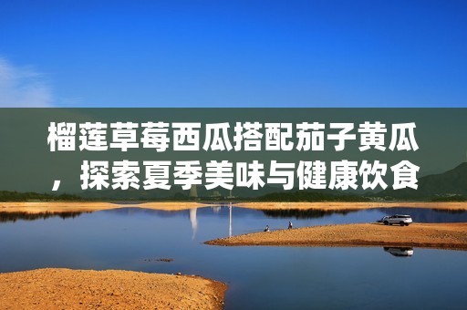 榴莲草莓西瓜搭配茄子黄瓜，探索夏季美味与健康饮食新选择