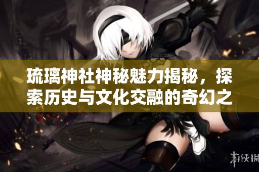 琉璃神社神秘魅力揭秘，探索历史与文化交融的奇幻之旅