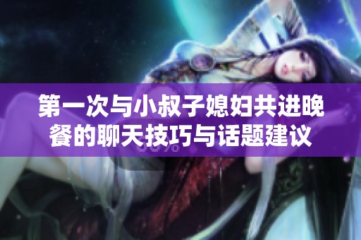 第一次与小叔子媳妇共进晚餐的聊天技巧与话题建议