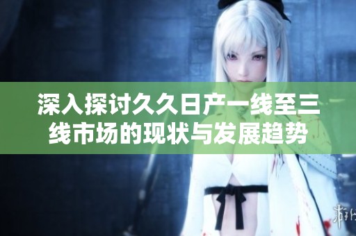 深入探讨久久日产一线至三线市场的现状与发展趋势