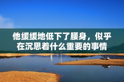 他缓缓地低下了腰身，似乎在沉思着什么重要的事情