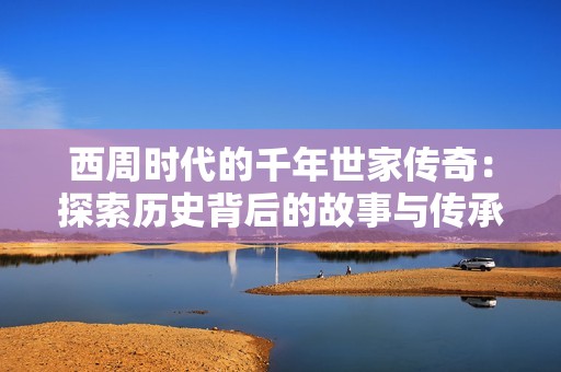 西周时代的千年世家传奇：探索历史背后的故事与传承