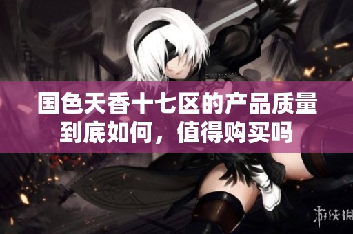 国色天香十七区的产品质量到底如何，值得购买吗