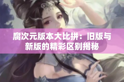 腐次元版本大比拼：旧版与新版的精彩区别揭秘