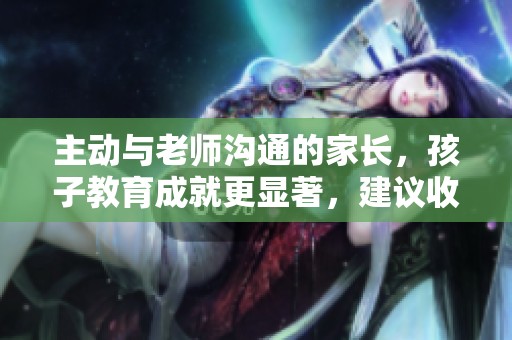 主动与老师沟通的家长，孩子教育成就更显著，建议收藏分享