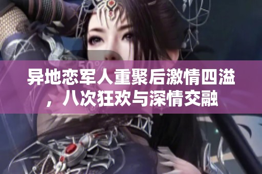 异地恋军人重聚后激情四溢，八次狂欢与深情交融