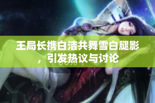 王局长携白洁共舞雪白腿影，引发热议与讨论