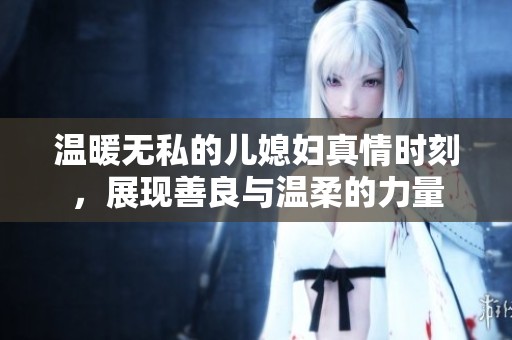 温暖无私的儿媳妇真情时刻，展现善良与温柔的力量