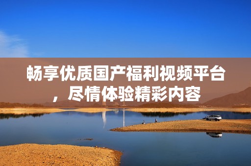畅享优质国产福利视频平台，尽情体验精彩内容