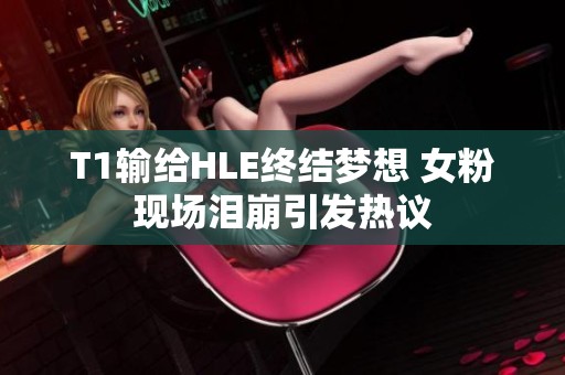 T1输给HLE终结梦想 女粉现场泪崩引发热议