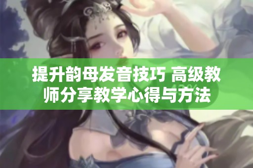 提升韵母发音技巧 高级教师分享教学心得与方法