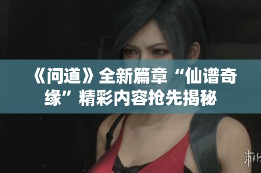 《问道》全新篇章“仙谱奇缘”精彩内容抢先揭秘