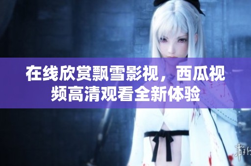 在线欣赏飘雪影视，西瓜视频高清观看全新体验