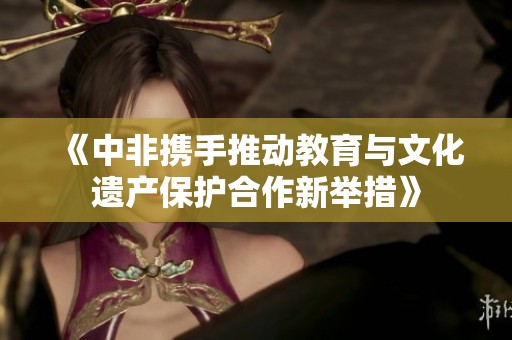 《中非携手推动教育与文化遗产保护合作新举措》