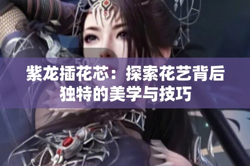 紫龙插花芯：探索花艺背后独特的美学与技巧