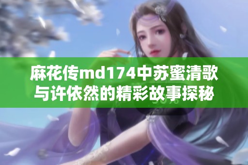 麻花传md174中苏蜜清歌与许依然的精彩故事探秘