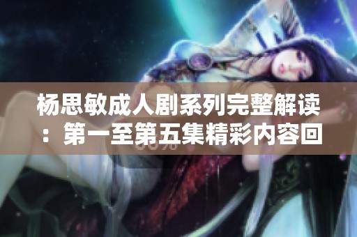 杨思敏成人剧系列完整解读：第一至第五集精彩内容回顾