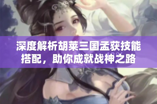 深度解析胡莱三国孟获技能搭配，助你成就战神之路