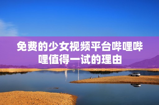 免费的少女视频平台哔哩哔哩值得一试的理由