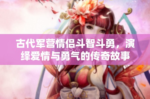 古代军营情侣斗智斗勇，演绎爱情与勇气的传奇故事