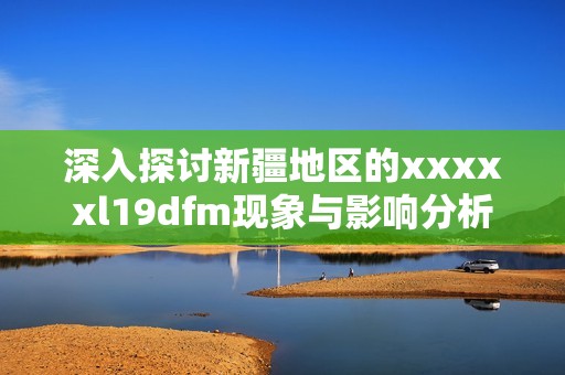 深入探讨新疆地区的xxxxxl19dfm现象与影响分析