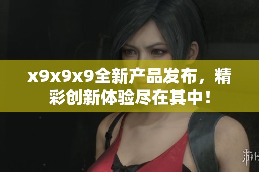 x9x9x9全新产品发布，精彩创新体验尽在其中！
