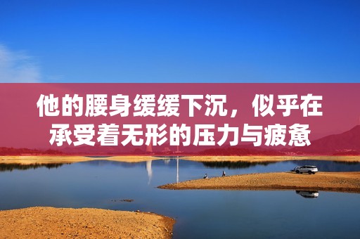他的腰身缓缓下沉，似乎在承受着无形的压力与疲惫