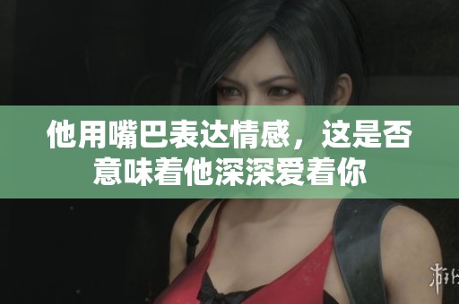 他用嘴巴表达情感，这是否意味着他深深爱着你