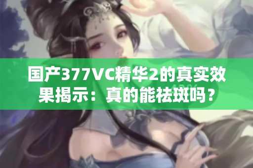 国产377VC精华2的真实效果揭示：真的能祛斑吗？