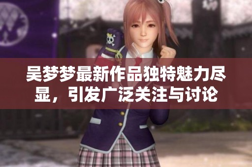 吴梦梦最新作品独特魅力尽显，引发广泛关注与讨论