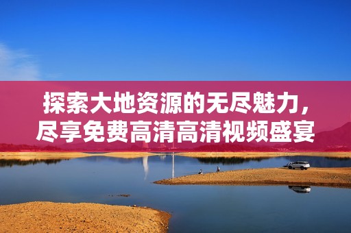 探索大地资源的无尽魅力，尽享免费高清高清视频盛宴