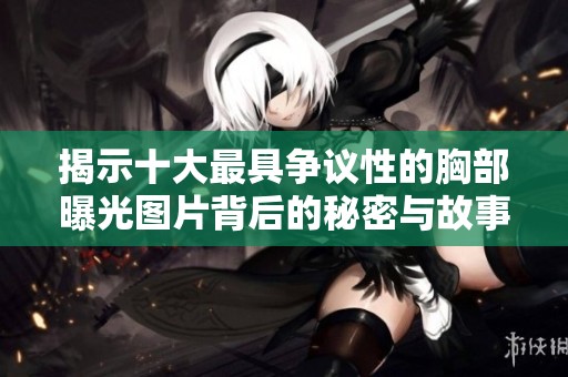 揭示十大最具争议性的胸部曝光图片背后的秘密与故事