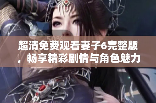 超清免费观看妻子6完整版，畅享精彩剧情与角色魅力