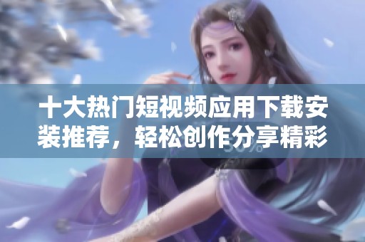 十大热门短视频应用下载安装推荐，轻松创作分享精彩瞬间