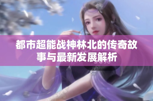 都市超能战神林北的传奇故事与最新发展解析