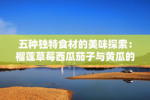 五种独特食材的美味探索：榴莲草莓西瓜茄子与黄瓜的搭配秘诀
