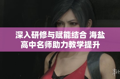 深入研修与赋能结合 海盐高中名师助力教学提升