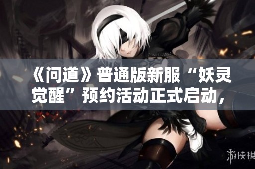 《问道》普通版新服“妖灵觉醒”预约活动正式启动，快来参与！