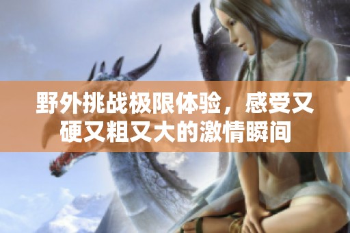 野外挑战极限体验，感受又硬又粗又大的激情瞬间