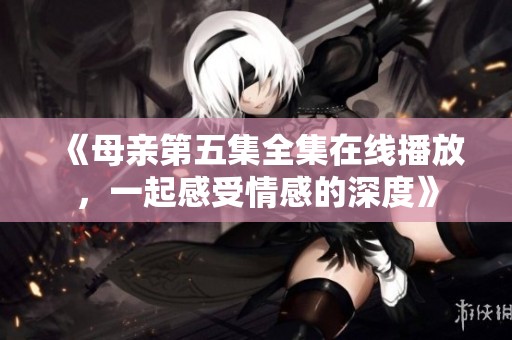 《母亲第五集全集在线播放，一起感受情感的深度》