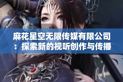 麻花星空无限传媒有限公司：探索新的视听创作与传播领域