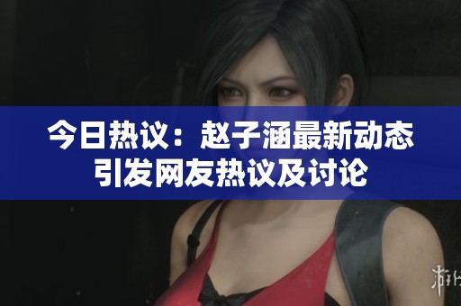 今日热议：赵子涵最新动态引发网友热议及讨论