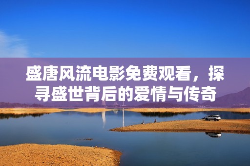 盛唐风流电影免费观看，探寻盛世背后的爱情与传奇