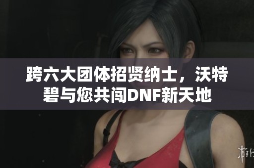 跨六大团体招贤纳士，沃特碧与您共闯DNF新天地