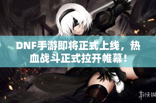 DNF手游即将正式上线，热血战斗正式拉开帷幕！