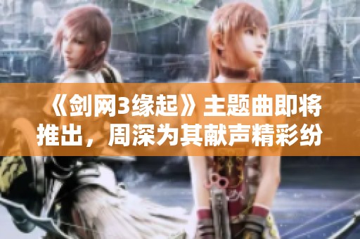 《剑网3缘起》主题曲即将推出，周深为其献声精彩纷呈